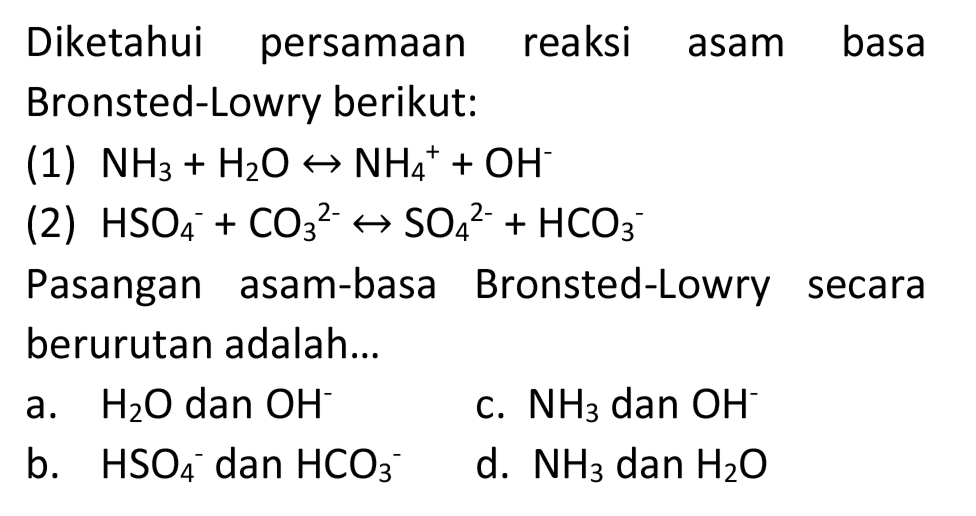 Diketahui persamaan reaksi asam basa Bronsted-Lowry berikut:
(1)  NH_(3)+H_(2) O right-> NH_(4)^(+)+OH^(-) 
(2)  HSO_(4)/( )^(-)+CO_(3)/( )^(2-) right-> SO_(4)/( )^(2-)+HCO_(3)/( )^(-) 
Pasangan asam-basa Bronsted-Lowry secara berurutan adalah...
a.  H_(2) O  dan  OH^(-) 
c.  NH_(3)  dan  OH^(-) 
b.  HSO_(4)^(-) dan  HCO_(3)^(-) 
d.  NH_(3)  dan  H_(2) O 