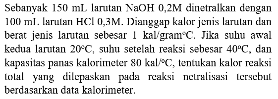 Sebanyak  150 mL  larutan  NaOH 0,2 M  dinetralkan dengan  100 mL  larutan  HCl  0,3M. Dianggap kalor jenis larutan dan berat jenis larutan sebesar  1 kal / gram C . Jika suhu awal kedua larutan  20 C , suhu setelah reaksi sebesar  40 C , dan kapasitas panas kalorimeter  80 kal /{ ) C , tentukan kalor reaksi total yang dilepaskan pada reaksi netralisasi tersebut berdasarkan data kalorimeter.