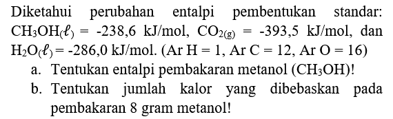 Diketahui perubahan entalpi pembentukan standar:  .CH_(3) OH_(() l)=-238,6 ~kJ / mol, CO_(2(g))=-393,5 ~kJ / mol , dan  H_(2) O(l)=-286,0 ~kJ / mol .(Ar~ H=1, Ar C=12, Ar O=16) 
a. Tentukan entalpi pembakaran metanol  (CH_(3) OH)  !
b. Tentukan jumlah kalor yang dibebaskan pada pembakaran 8 gram metanol!