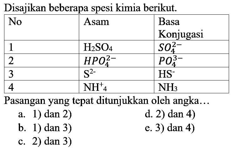 Disajikan beberapa spesi kimia berikut.

 No  Asam  Basa Konjugasi 
 1   H_(2) SO_(4)    SO_(4)^(2-)  
 2   HPO_(4)^(2-)    PO_(4)^(3-)  
 3   ~S^(2-)    HS^(-)  
 4   NH_(4)    NH_(3)  


Pasangan yang tepat ditunjukkan oleh angka...
a. 1) dan 2)
d. 2) dan 4)
b. 1) dan 3)
e. 3) dan 4)
c. 2) dan 3)