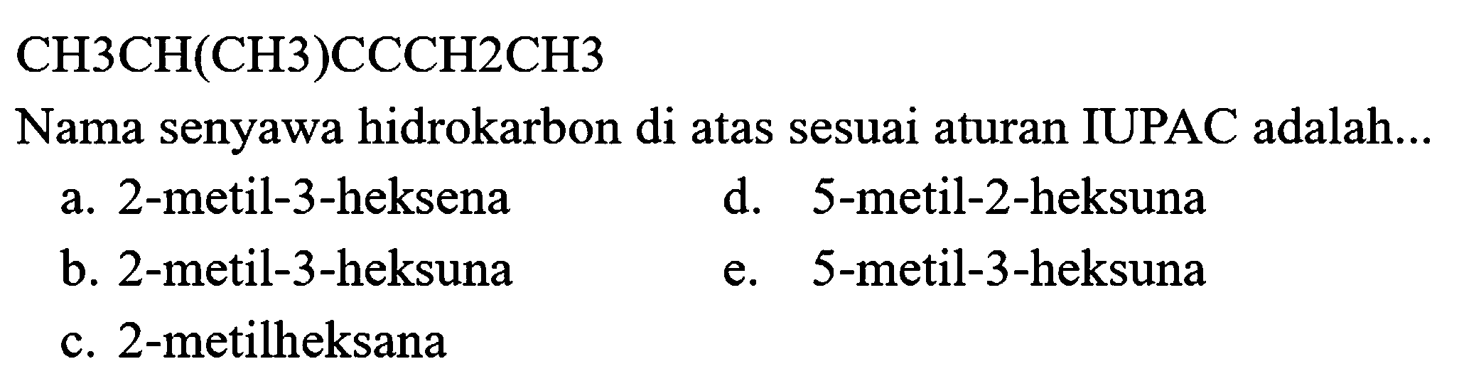  CH 3 CH(CH 3) CCCH 2 CH 3 
Nama senyawa hidrokarbon di atas sesuai aturan IUPAC adalah...
a. 2-metil-3-heksena
d. 5-metil-2-heksuna
b. 2 -metil-3-heksuna
e. 5 -metil-3-heksuna
c. 2 -metilheksana