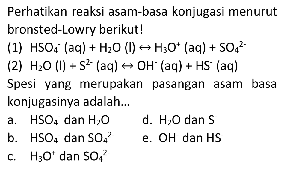 Perhatikan reaksi asam-basa konjugasi menurut bronsted-Lowry berikut!
(1)  HSO_(4)^(-)(aq)+H_(2) O  (l)  right-> H_(3) O^(+) (aq)  +SO_(4)/( )^(2-) 
(2)  H_(2) O(l)+S^(2-)(aq) right-> OH^(-)(aq)+HS^(-)(aq) 
Spesi yang merupakan pasangan asam basa konjugasinya adalah...
a.  HSO_(4)/( )^(-) dan  H_(2) O 
d.  H_(2) O  dan  S^(-) 
b.  HSO_(4)/( )^(-) dan  SO_(4)/( )^(2-) 
e.  OH^(-) dan  HS^(-) 
c.  H_(3) O^(+) dan  SO_(4)/( )^(2-) 