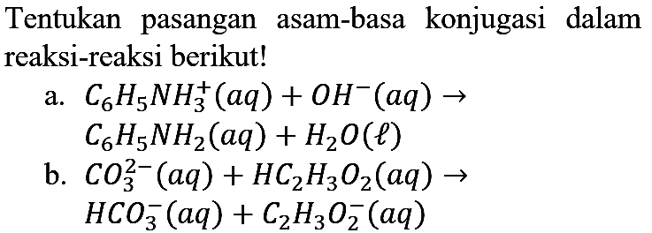 Tentukan pasangan asam-basa konjugasi dalam reaksi-reaksi berikut!
a.  C_(6) H_(5) N H_(3)^(+)(a q)+O H^(-)(a q) ->   C_(6) H_(5) NH_(2)(a q)+H_(2) O(l) 
b.  CO_(3)^(2-)(a q)+HC_(2) H_(3) O_(2)(a q) ->   HCO_(3)^(-)(a q)+C_(2) H_(3) O_(2)^(-)(a q) 