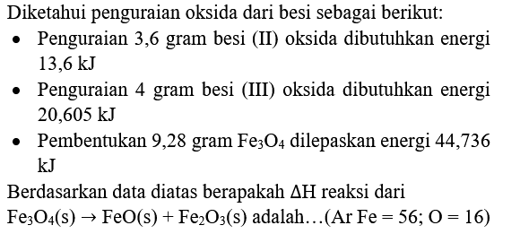 Diketahui penguraian oksida dari besi sebagai berikut:
- Penguraian 3,6 gram besi (II) oksida dibutuhkan energi  13,6 ~kJ 
- Penguraian 4 gram besi (III) oksida dibutuhkan energi  20,605 ~kJ 
- Pembentukan 9,28 gram  Fe_(3) O_(4)  dilepaskan energi 44,736  kJ 
Berdasarkan data diatas berapakah  Delta H  reaksi dari  Fe_(3) O_(4)(s) -> FeO(s)+Fe_(2) O_(3)(s)  adalah...  (Ar Fe=56 ; O=16) 