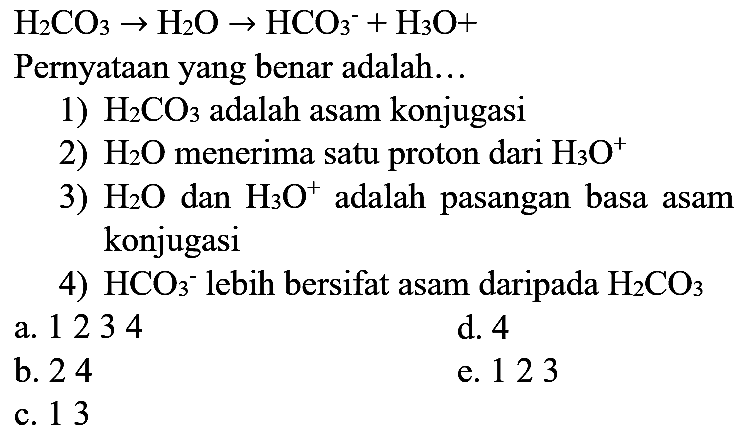  H_(2) CO_(3) -> H_(2) O -> HCO_(3)/( )^(-)+H_(3) O+ 
Pernyataan yang benar adalah...
1)  H_(2) CO_(3)  adalah asam konjugasi
2)  H_(2) O  menerima satu proton dari  H_(3) O^(+) 
3)  H_(2) O  dan  H_(3) O^(+) adalah pasangan basa asam konjugasi
4)  HCO_(3)/( )^(-) lebih bersifat asam daripada  H_(2) CO_(3) 
a. 1234
d. 4
b. 24
e. 123
c. 13