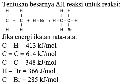 Tentukan besarnya  Delta H  reaksi untuk reaksi:
Jika energi ikatan rata-rata:
 C-H=413 ~kJ / mol 
 C=C=614 ~kJ / mol 
 C-C=348 ~kJ / mol 
 H-Br=366 J / mol 
 C-Br=285 ~kJ / mol 