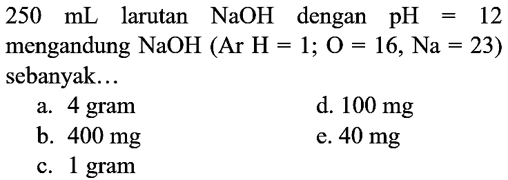 250 ~mL  larutan  NaOH  dengan  pH=12  mengandung  NaOH(  Ar  H=1 ; O=16, Na=23  ) sebanyak...
a. 4 gram
d.  100 mg 
b.  400 mg 
e.  40 mg 
c. 1 gram