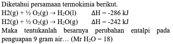 Diketahui persamaan termokimia berikut.


H 2(g)+1 / 2 O_(2)(g) -> H_(2) O(l)  Delta H=-286 ~kJ 
H 2(g)+1 / 2 O_(2)(g) -> H_(2) O(g)  Delta H=-242 ~kJ


Maka tentukanlah besarnya perubahan entalpi pada penguapan 9 gram air...  (Mr _(2) O=18) 