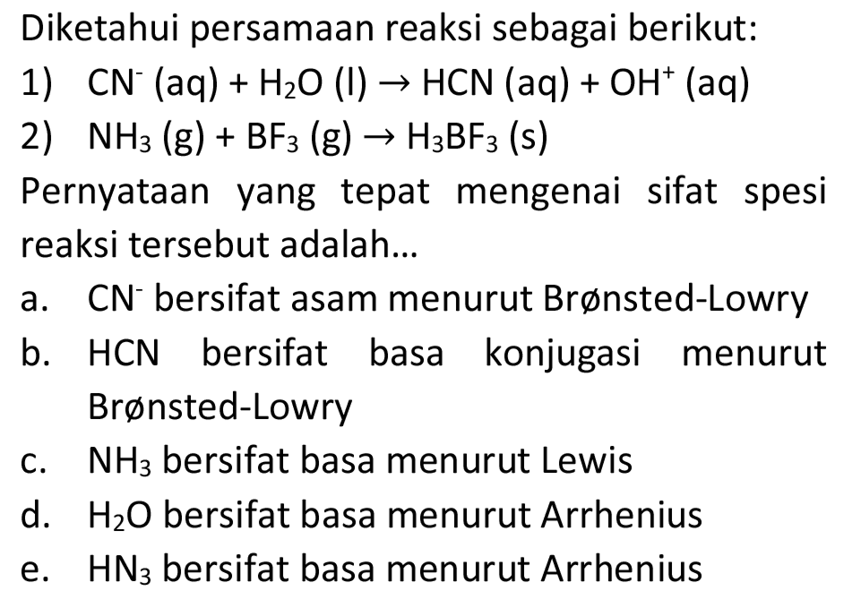 Diketahui persamaan reaksi sebagai berikut:
1)  CN^(-)(aq)+H_(2) O(I) -> HCN(aq)+OH^(+)(aq) 
2)  NH_(3)(~g)+BF_(3)(~g) -> H_(3) BF_(3)  (s)
Pernyataan yang tepat mengenai sifat spesi reaksi tersebut adalah...
a.   CN^(-) bersifat asam menurut Brønsted-Lowry
b. HCN bersifat basa konjugasi menurut Brønsted-Lowry
c.  NH_(3)  bersifat basa menurut Lewis
d.  H_(2) O  bersifat basa menurut Arrhenius
e.  HN_(3)  bersifat basa menurut Arrhenius