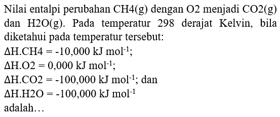 Nilai entalpi perubahan  CH 4(g)  dengan  O 2  menjadi  CO 2(g)  dan  H 2 O(g) . Pada temperatur 298 derajat Kelvin, bila diketahui pada temperatur tersebut: 
 Delta H . CH 4=-10,000 ~kJ mol^(-1) ;
 Delta H . O 2=0,000 ~kJ mol^(-1) 
 Delta H . CO 2=-100,000 ~kJ mol^(-1) ; dan
 Delta H . H 2 O=-100,000 ~kJ mol^(-1) 
adalah...