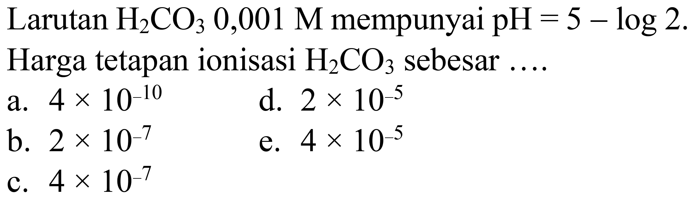 Larutan  H_(2) CO_(3) 0,001 M  mempunyai  pH=5-log 2 . 
Harga tetapan ionisasi  H_(2) CO_(3)  sebesar ....
a.  4 x 10^(-10) 
d.  2 x 10^(-5) 
b.  2 x 10^(-7) 
e.  4 x 10^(-5) 
c.  4 x 10^(-7) 