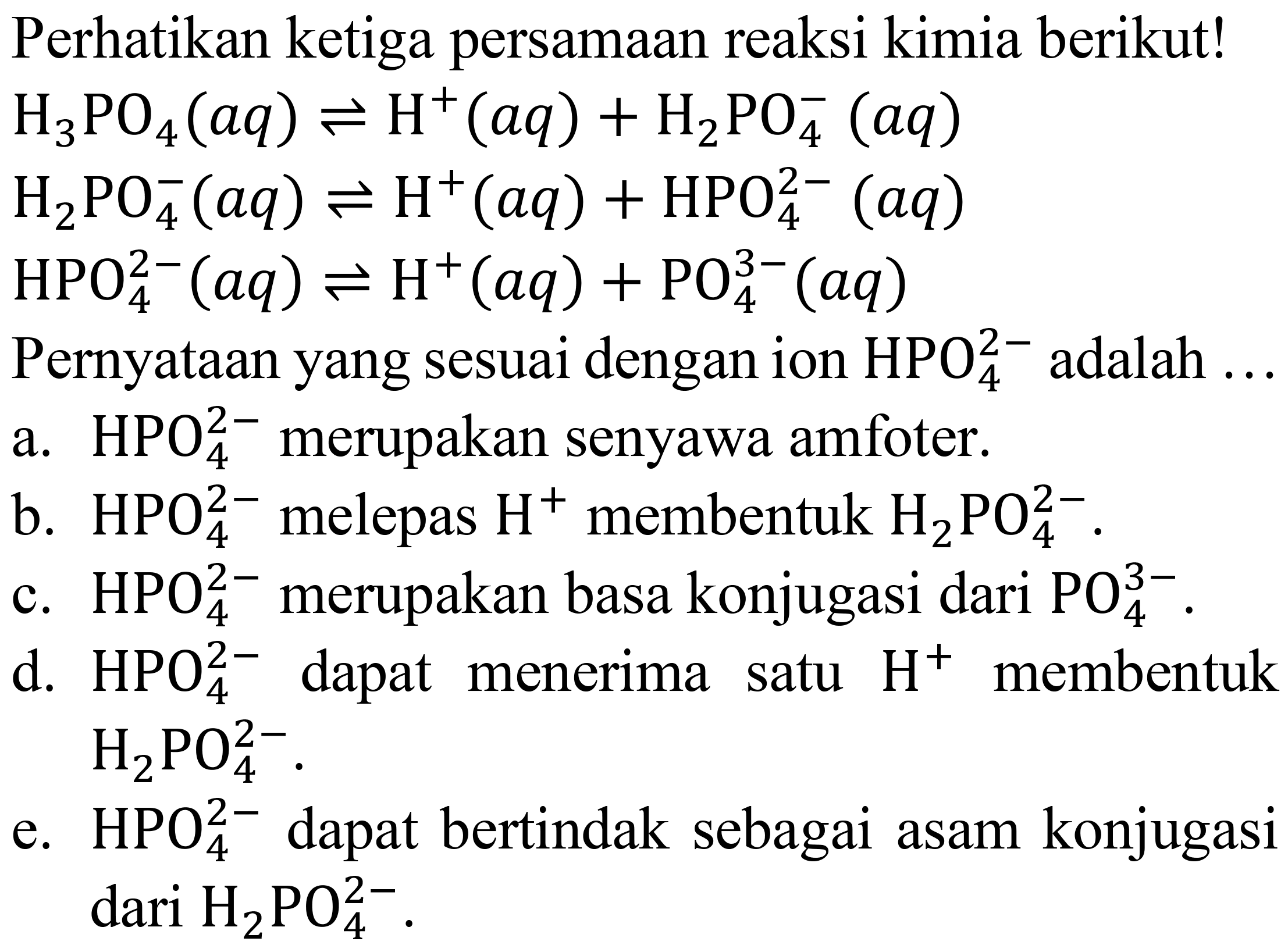 Perhatikan ketiga persamaan reaksi kimia berikut!
 H_(3) PO_(4)(a q) leftharpoons H^(+)(a q)+H_(2) PO_(4)^(-)(a q) 
 H_(2) PO_(4)^(-)(a q) leftharpoons H^(+)(a q)+HPO_(4)^(2-)(a q) 
 HPO_(4)^(2-)(a q) leftharpoons H^(+)(a q)+PO_(4)^(3-)(a q) 
Pernyataan yang sesuai dengan ion  HPO_(4)^(2-)  adalah ...
a.  HPO_(4)^(2-)  merupakan senyawa amfoter.
b.  HPO_(4)^(2-)  melepas  H^(+) membentuk  H_(2) PO_(4)^(2-) .
c.  HPO_(4)^(2-)  merupakan basa konjugasi dari  PO_(4)^(3-) .
d.  HPO_(4)^(2-)  dapat menerima satu  H^(+) membentuk  H_(2) PO_(4)^(2-) .
e.  HPO_(4)^(2-)  dapat bertindak sebagai asam konjugasi dari  H_(2) PO_(4)^(2-) .