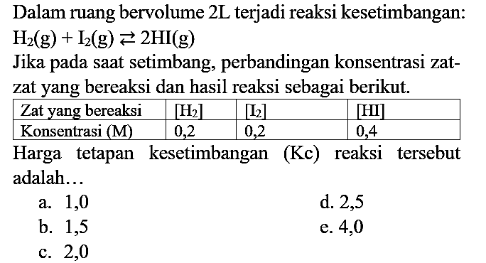 Dalam ruang bervolume  2 ~L  terjadi reaksi kesetimbangan:  H2(g)+I2(g) left->s 2 HI(g) 
Jika pada saat setimbang, perbandingan konsentrasi zatzat yang bereaksi dan hasil reaksi sebagai berikut.

 Zat yang bereaksi  { [H2] )  { [I2] )  { [HI] ) 
 Konsentrasi  (M)   0,2  0,2  0,4 


Harga tetapan kesetimbangan (Kc) reaksi tersebut adalah...