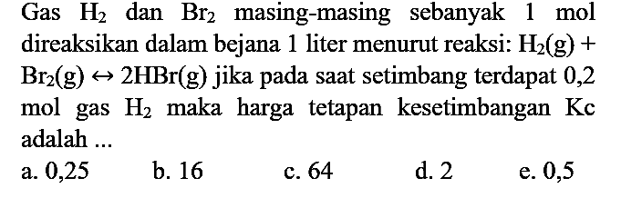 Gas  H2  dan  Br_(2)  masing-masing sebanyak  1 mol  direaksikan dalam bejana 1 liter menurut reaksi:  H2(g)+   Br_(2)(g) <--> 2 HBr(g)  jika pada saat setimbang terdapat 0,2 mol gas  H2  maka harga tetapan kesetimbangan  Kc  adalah ...