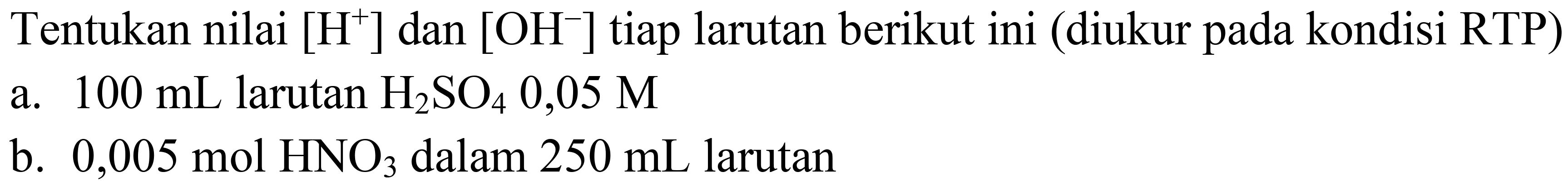 Tentukan nilai  [H^(+)] dan  [OH^(-)] tiap larutan berikut ini (diukur pada kondisi RTP)
a.  100 ~mL  larutan  H_(2) SO_(4) 0,05 M 
b.  0,005 ~mol HNO_(3)  dalam  250 ~mL  larutan