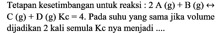 Tetapan kesetimbangan untuk reaksi : 2 A  (g)+B(g) <-->   C(g)+D(g) Kc=4 . Pada suhu yang sama jika volume dijadikan 2 kali semula Kc nya menjadi ....