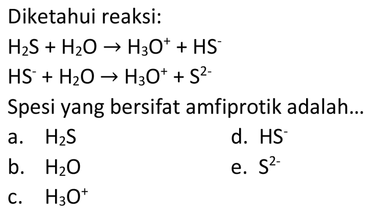 Diketahui reaksi:


H_(2) ~S+H_(2) O -> H_(3) O^(+)+HS^(-) 
HS^(-)+H_(2) O -> H_(3) O^(+)+S^(2-)


Spesi yang bersifat amfiprotik adalah...
a.  H_(2) ~S 
d.  HS 
b.  H_(2) O 
e.  S^(2-) 
c.  H_(3) O^(+) 