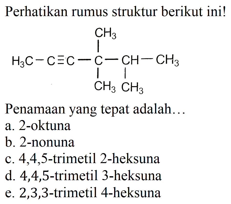 Perhatikan rumus struktur berikut ini!
CC#CC(C)(C)C(C)C
Penamaan yang tepat adalah...
a. 2-oktuna
b. 2-nonuna
c.  4,4,5 -trimetil 2-heksuna
d. 4,4,5-trimetil 3-heksuna
e.  2,3,3 -trimetil 4-heksuna