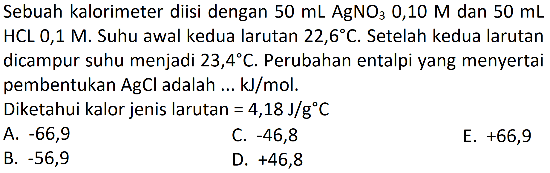 Sebuah kalorimeter diisi dengan  50 mL AgNO_(3)  0,10  M  dan  50 mL   HCL 0,1 M . Suhu awal kedua larutan  22,6 C . Setelah kedua larutan dicampur suhu menjadi  23,4 C . Perubahan entalpi yang menyertai pembentukan  AgCl  adalah  ... kJ / mol .
Diketahui kalor jenis larutan  =4,18 J / g C 