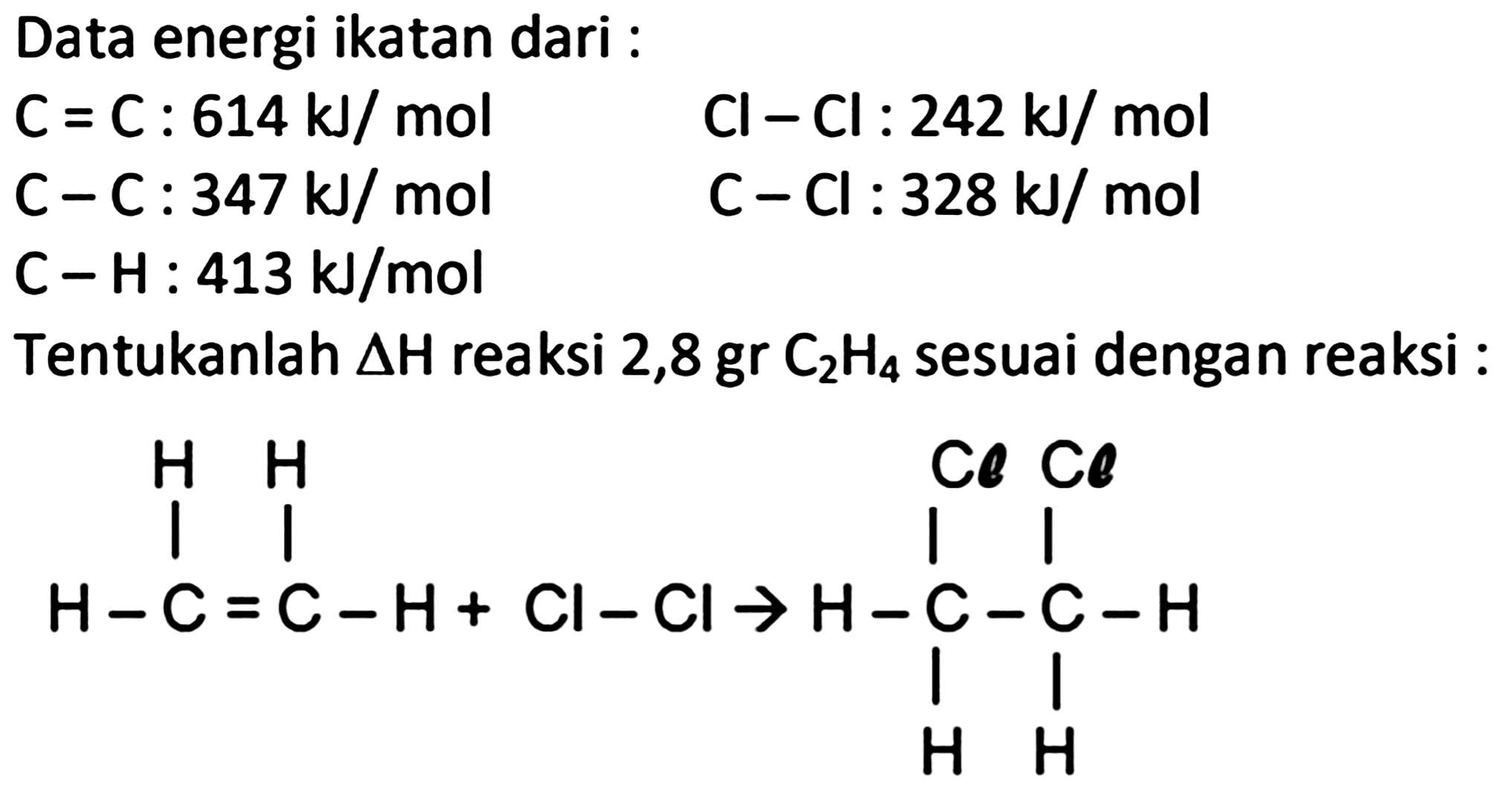 Data energi ikatan dari :
 C=C: 614 ~kJ / mol  Cl-Cl: 242 ~kJ / mol 
 C-C: 347 ~kJ / mol 
 C-Cl: 328 ~kJ / mol 
C-H :  413 ~kJ / mol 
Tentukanlah  Delta H  reaksi  2,8 gr C_(2) H_(4)  sesuai dengan reaksi :
C=CC=CCl