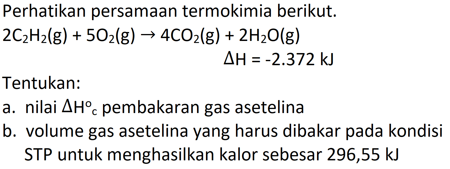 Perhatikan persamaan termokimia berikut.

2 C_(2) H_(2)(g)+5 O_(2)(g) -> 4 CO_(2)(g)+2 H_(2) O(g)

 Delta H=-2.372 ~kJ 
Tentukan:
a. nilai  Delta H{ )_(c)  pembakaran gas asetelina
b. volume gas asetelina yang harus dibakar pada kondisi STP untuk menghasilkan kalor sebesar 296,55 kJ