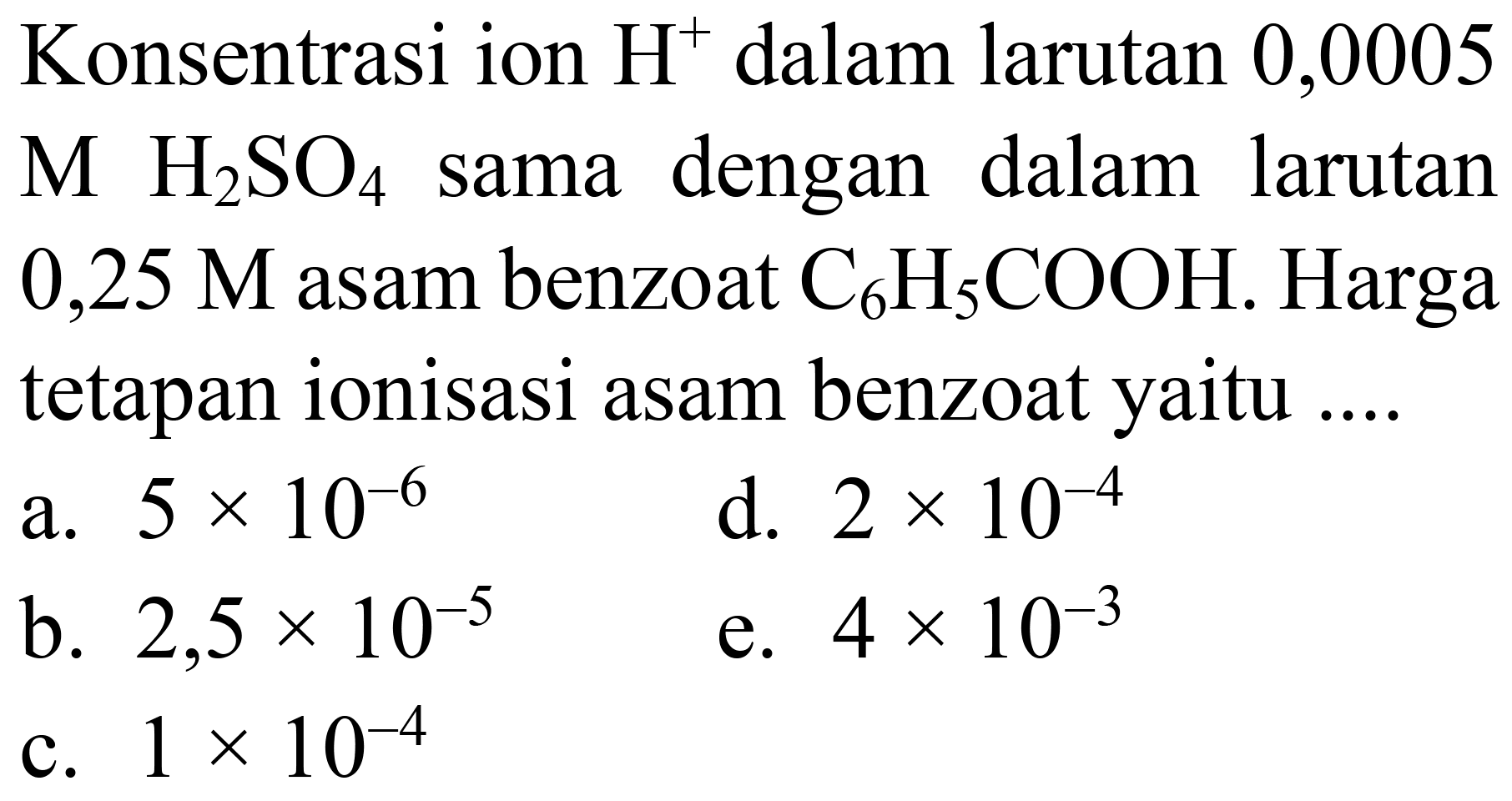 Konsentrasi ion  H^(+) dalam larutan 0,0005  M  H_(2) SO_(4)  sama dengan dalam larutan  0,25 M  asam benzoat  C_(6) H_(5) COOH . Harga tetapan ionisasi asam benzoat yaitu ....
a.  5 x 10^(-6) 
d.  2 x 10^(-4) 
b.  2,5 x 10^(-5) 
e.  4 x 10^(-3) 
c.  1 x 10^(-4) 