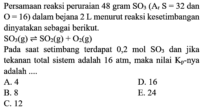 Persamaan reaksi peruraian 48 gram  SO3)(A_(r) S=32.  dan  O=16  ) dalam bejana  2 ~L  menurut reaksi kesetimbangan dinyatakan sebagai berikut.
 SO3)(g) <=> SO2(g)+O2(g) 
Pada saat setimbang terdapat  0,2 mol SO3)  dan jika tekanan total sistem adalah 16 atm, maka nilai  K_(p) -nya adalah ....