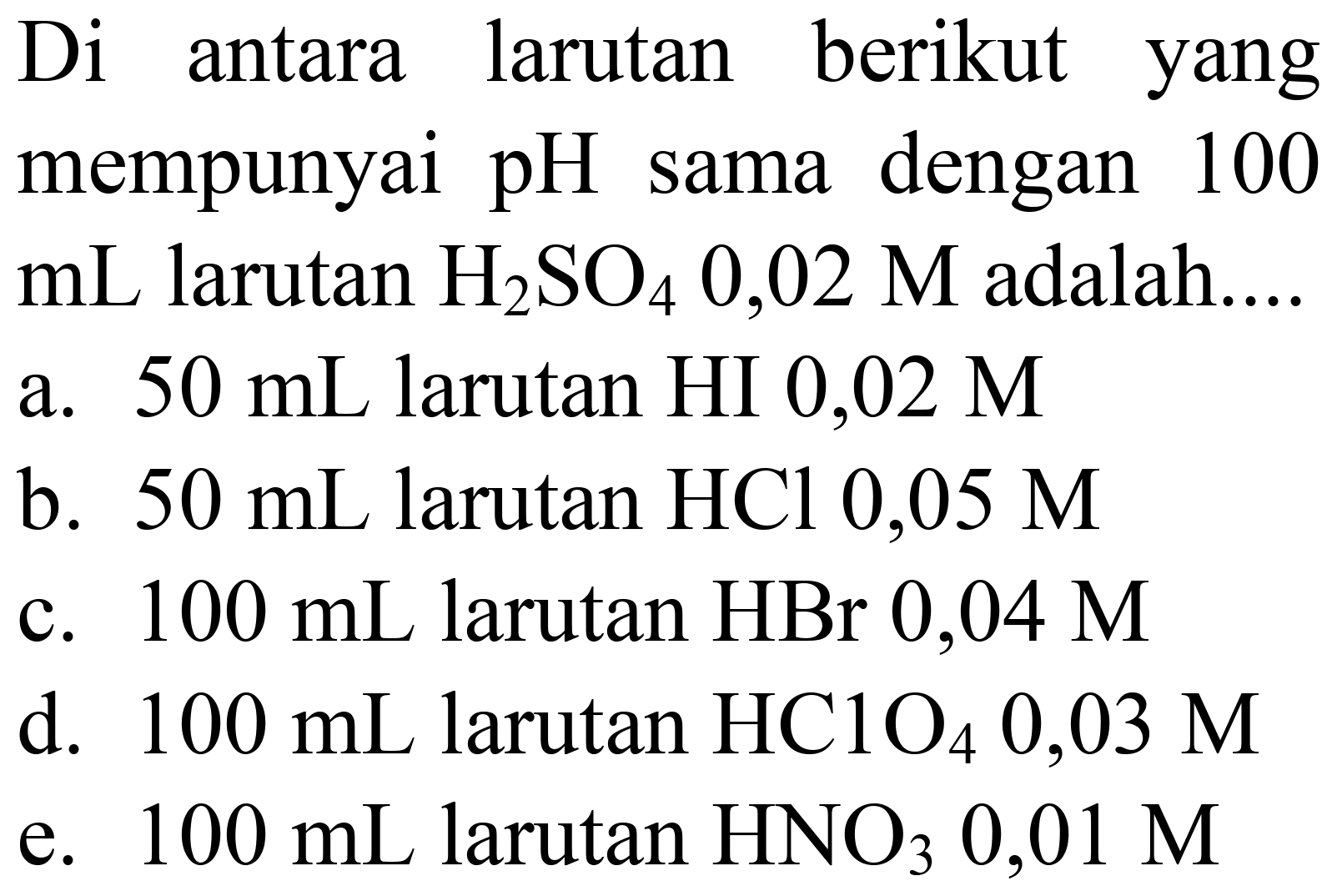 Di antara larutan berikut yang mempunyai pH sama dengan 100  mL  larutan  H_(2) SO_(4) 0,02 M  adalah....
a.  50 ~mL  larutan HI  0,02 M 
b.  50 ~mL  larutan  HCl 0,05 M 
c.  100 ~mL  larutan  HBr 0,04 M 
d.  100 ~mL  larutan  HClO_(4) 0,03 M 
e.  100 ~mL  larutan  HNO_(3) 0,01 M 