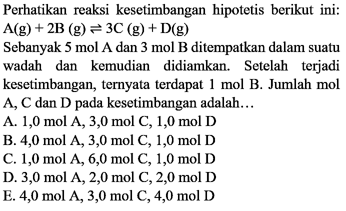 Perhatikan reaksi kesetimbangan hipotetis berikut ini:  A(g)+2 ~B(g) <=> 3 C(g)+D(g) 
Sebanyak  5 mol A  dan  3 mol ~B  ditempatkan dalam suatu wadah dan kemudian didiamkan. Setelah terjadi kesetimbangan, ternyata terdapat  1 mol ~B . Jumlah mol A, C dan D pada kesetimbangan adalah...