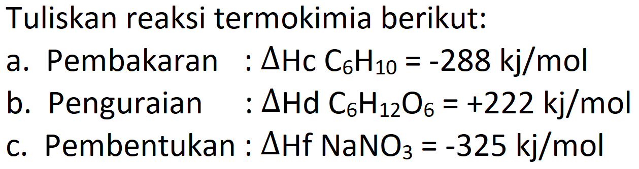 Tuliskan reaksi termokimia berikut:
a. Pembakaran :  Delta Hc C _(6) H_(10)=-288 kj / mol 
b. Penguraian  : Delta Hd C_(6) H_(12) O_(6)=+222 kj / mol 
c. Pembentukan :  Delta Hf NaNO 3=-325 kj / mol 