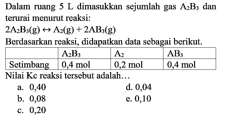 Dalam ruang  5 ~L  dimasukkan sejumlah gas  A_(2) ~B_(3)  dan terurai menurut reaksi:  2 A_(2) ~B_(3)(g) <--> A_(2)(g)+2 AB_(3)(g) 
Berdasarkan reaksi, didapatkan data sebagai berikut.

   A_(2) ~B_(3)    A_(2)    AB_(3)  
 Setimbang   0,4 mol    0,2 mol    0,4 mol  


Nilai Kc reaksi tersebut adalah...