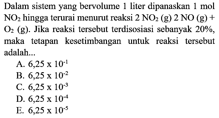 Dalam sistem yang bervolume 1 liter dipanaskan  1 mol   NO2  hingga terurai menurut reaksi  2 NO2(g) 2 NO(g)+   O2  (g). Jika reaksi tersebut terdisosiasi sebanyak  20 % , maka tetapan kesetimbangan untuk reaksi tersebut adalah...