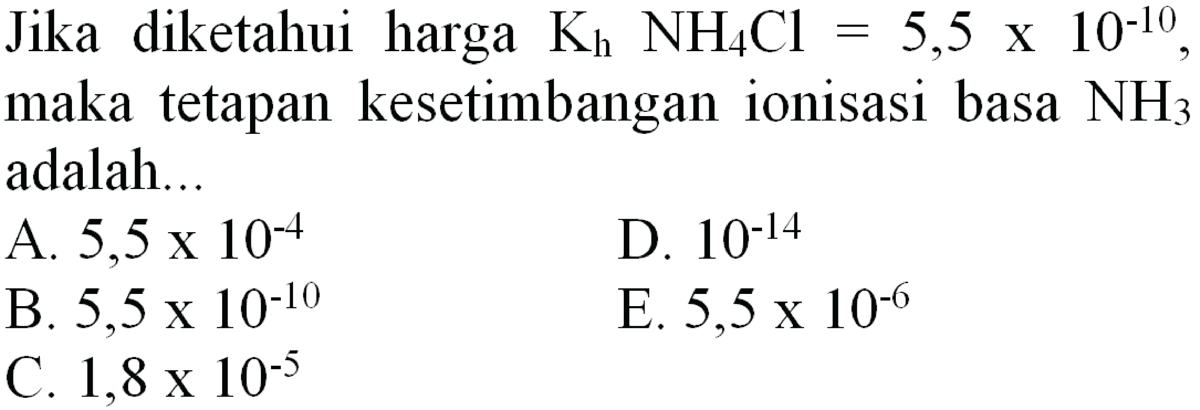 Jika diketahui harga  K_(h) NH4 Cl=5,5 x 10^(-10) , maka tetapan kesetimbangan ionisasi basa  NH3  adalah...
A.  5,5 x 10^(-4) 
D.  10^(-14) 
B.  5,5 x 10^(-10) 
E.  5,5 x 10^(-6) 