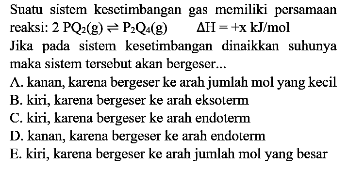 Suatu sistem kesetimbangan gas memiliki persamaan reaksi:  2 PQ_(2)(g) <=> P_(2) Q_(4)(g)  Delta H=+x kJ / mol 
Jika pada sistem kesetimbangan dinaikkan suhunya maka sistem tersebut akan bergeser...