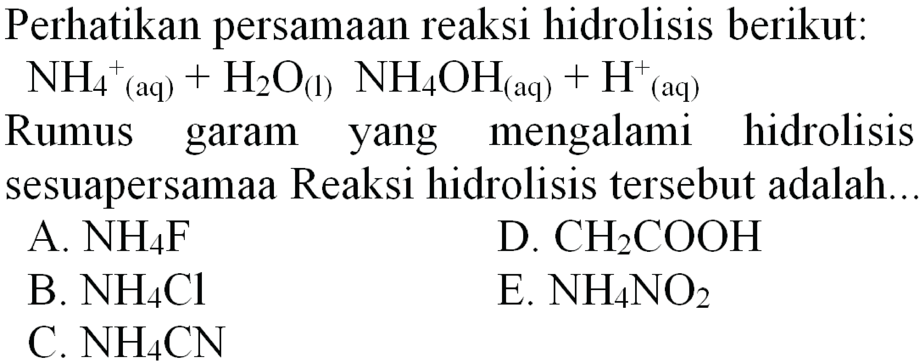 Perhatikan persamaan reaksi hidrolisis berikut:
 NH_(4)^(+)/( )_((aq))+H_(2) O_((l)) NH_(4) OH_( {(aq) ))+H^(+) (aq)
Rumus garam yang mengalami hidrolisis
sesuapersamaa Reaksi hidrolisis tersebut adalah..
A.  NH_(4) ~F 
D.  CH_(2) COOH 
B.  NH_(4) Cl 
E.  NH_(4) NO_(2) 
C.  NH_(4) CN 