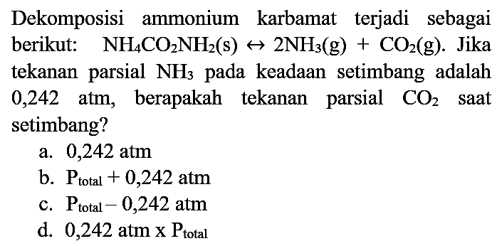 Dekomposisi ammonium karbamat terjadi sebagai berikut:   NH_(4) CO2 NH2(s) <--> 2 NH3)(g)+CO2(g) . Jika tekanan parsial  NH3)  pada keadaan setimbang adalah 0,242 atm, berapakah tekanan parsial  CO2  saat setimbang?