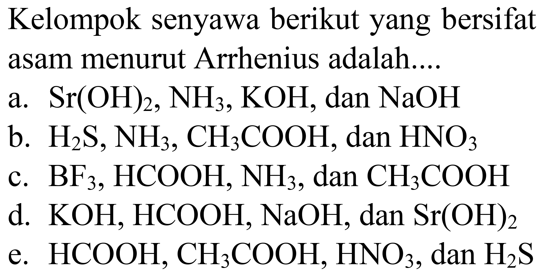 Kelompok senyawa berikut yang bersifat asam menurut Arrhenius adalah....
a.  Sr(OH)_(2), NH_(3), KOH , dan  NaOH 
b.  H_(2) ~S, NH_(3), CH_(3) COOH , dan  HNO_(3) 
c.  BF_(3), HCOOH, NH_(3) , dan  CH_(3) COOH 
d.  KOH, HCOOH, NaOH , dan  Sr(OH)_(2) 
e.  HCOOH, CH_(3) COOH, HNO_(3) , dan  H_(2) ~S 