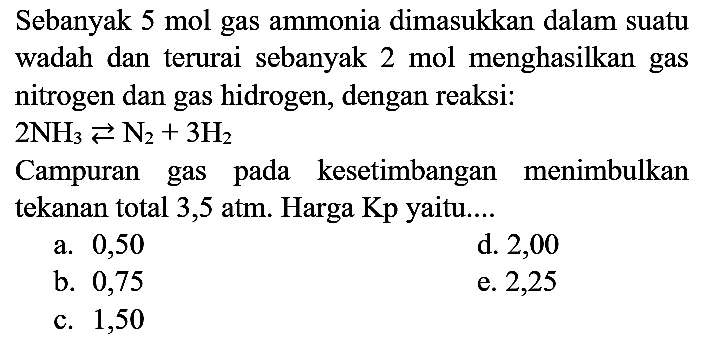 Sebanyak 5 mol gas ammonia dimasukkan dalam suatu wadah dan terurai sebanyak 2 mol menghasilkan gas nitrogen dan gas hidrogen, dengan reaksi:
 2 NH3) left->s N2)+3 H2 
Campuran gas pada kesetimbangan menimbulkan tekanan total 3,5 atm. Harga Kp yaitu....