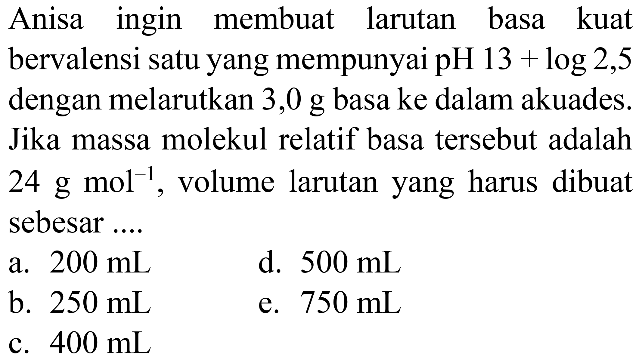 Anisa ingin membuat larutan basa kuat bervalensi satu yang mempunyai pH  13+log 2,5  dengan melarutkan 3,0 g basa ke dalam akuades. Jika massa molekul relatif basa tersebut adalah  24 g mol m^(-1) , volume larutan yang harus dibuat sebesar ....
