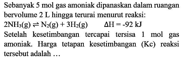 Sebanyak  5 mol  gas amoniak dipanaskan dalam ruangan bervolume  2 ~L  hingga terurai menurut reaksi:
 2 NH3)(g) <=> N2)(g)+3 H2(g)  Delta H=-92 kJ 
Setelah kesetimbangan tercapai tersisa 1 mol gas amoniak. Harga tetapan kesetimbangan (Kc) reaksi tersebut adalah ...