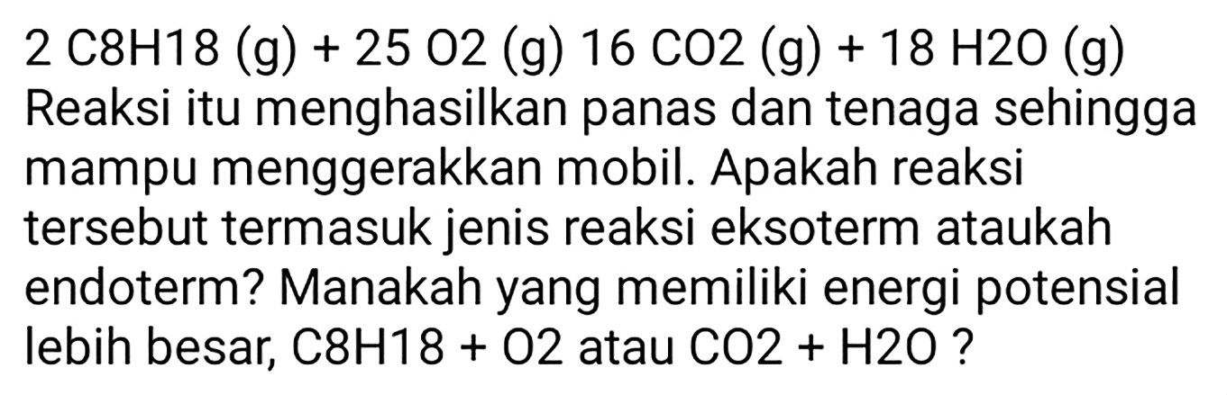 2 C 8 H 18(g)+25 O 2(g) 16 CO 2(g)+18 H 2 O(g)  Reaksi itu menghasilkan panas dan tenaga sehingga mampu menggerakkan mobil. Apakah reaksi tersebut termasuk jenis reaksi eksoterm ataukah endoterm? Manakah yang memiliki energi potensial lebih besar,  C 8 H 18+O 2  atau  CO 2+H 2 O  ?