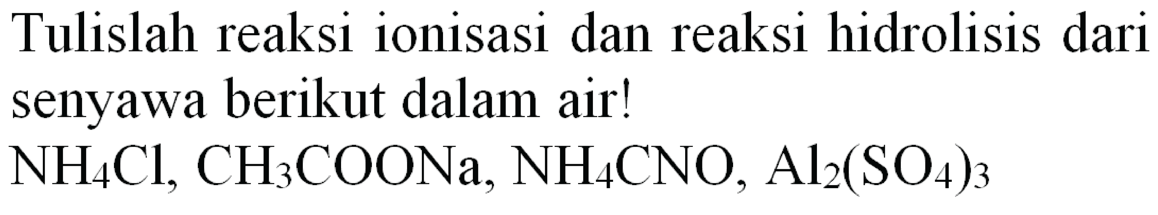 Tulislah reaksi ionisasi dan reaksi hidrolisis dari senyawa berikut dalam air!
 NH4 Cl, CH3 COONa, NH4 CNO, Al2(SO4)3 