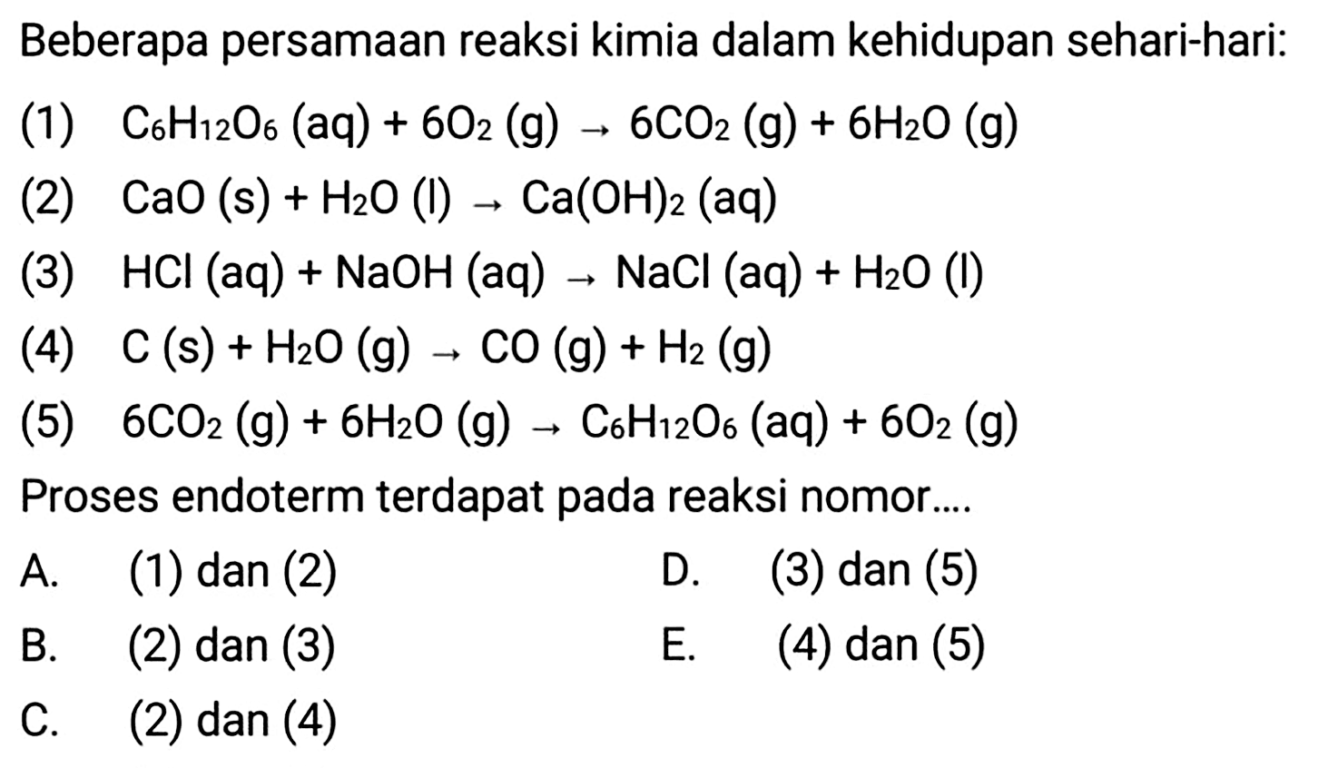 Beberapa persamaan reaksi kimia dalam kehidupan sehari-hari:
(1)  C6 H12 O6(aq)+6 O2(g) -> 6 CO2(g)+6 H2 O(g) 
2  CaO(s)+H2 O(l) -> Ca(OH)2(aq) 
2  HCl(aq)+NaOH(aq) -> NaCl(aq)+H2 O(l) 
2  C(s)+H2 O(g) -> CO(g)+H2(g) 
2  6 CO2(g)+6 H2 O(g) -> C6 H12 O6(aq)+6 O2(g) 
Proses endoterm terdapat pada reaksi nomor....
