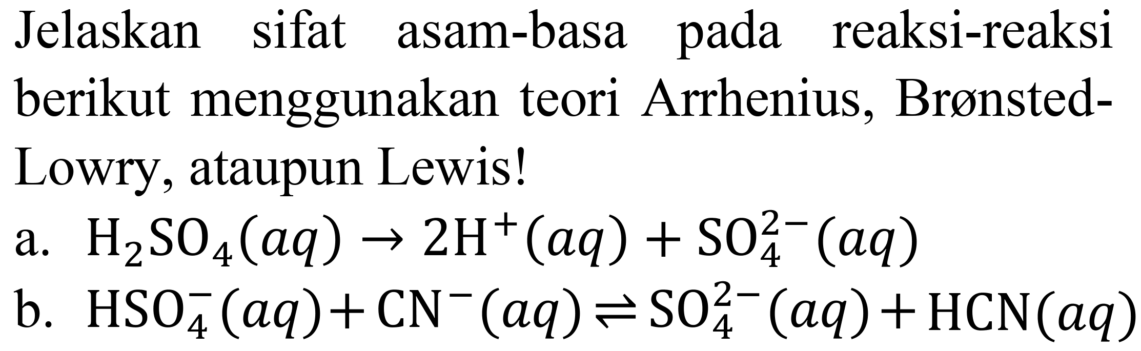 Jelaskan sifat asam-basa pada reaksi-reaksi berikut menggunakan teori Arrhenius, BrønstedLowry, ataupun Lewis!
a.  H_(2) SO_(4)(a q) -> 2 H^(+)(a q)+SO_(4)^(2-)(a q) 
b.  HSO_(4)^(-)(a q)+CN^(-)(a q) leftharpoons SO_(4)^(2-)(a q)+HCN(a q) 