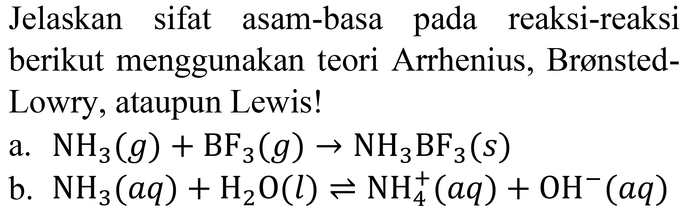 Jelaskan sifat asam-basa pada reaksi-reaksi berikut menggunakan teori Arrhenius, BrønstedLowry, ataupun Lewis!
a.  NH_(3)(g)+BF_(3)(g) -> NH_(3) BF_(3)(s) 
b.  NH_(3)(a q)+H_(2) O(l) leftharpoons NH_(4)^(+)(a q)+OH^(-)(a q) 