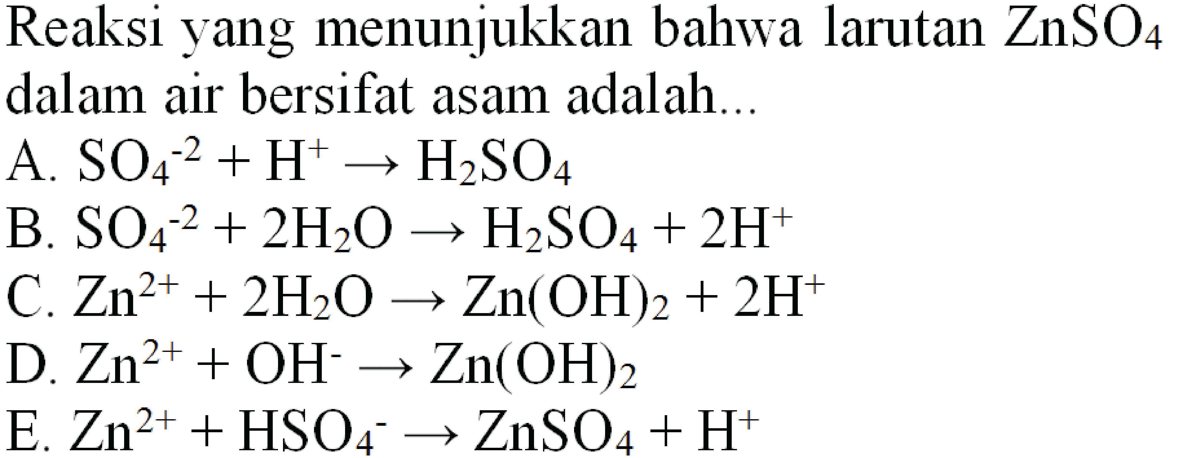 Reaksi yang menunjukkan bahwa larutan  ZnSO4  dalam air bersifat asam adalah...
A.  SO4^(-2)+H^(+) ---> H2 SO4 
B.  SO4^(-2)+2 H2 O -> H2 SO4+2 H^(+) 
C.  Zn^(2+)+2 H2 O -> Zn(OH)2+2 H^(+) 
D.  Zn^(2+)+OH^- -> Zn(OH)2 
E.  Zn^(2+)+HSO4^- -> ZnSO4+H^(+) 