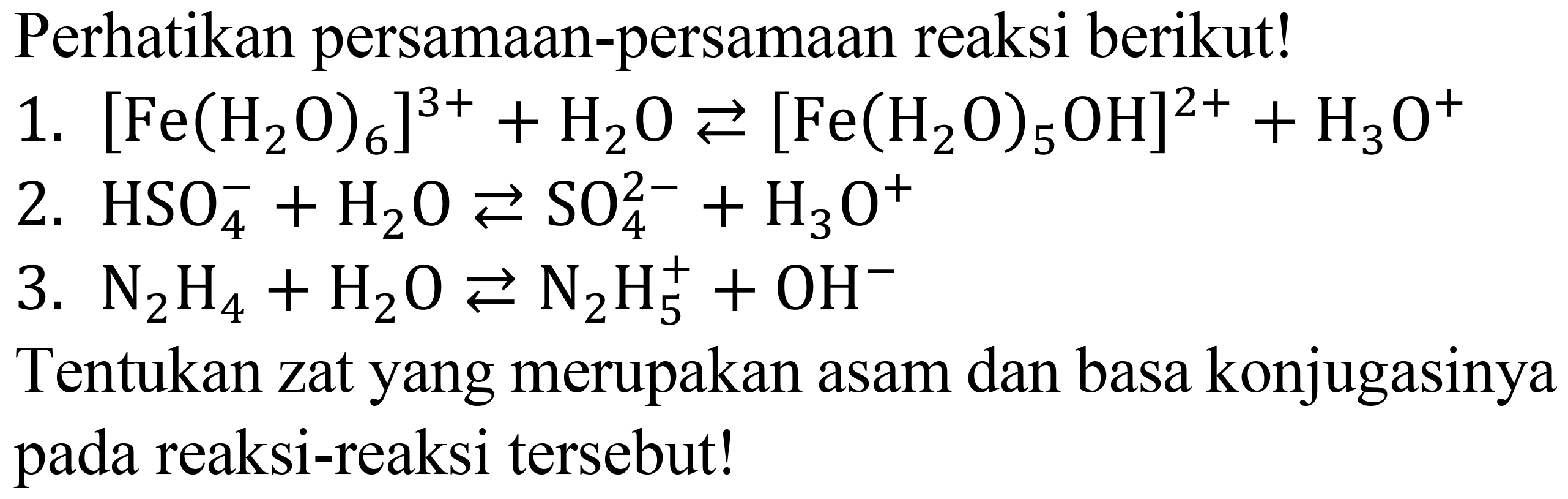 Perhatikan persamaan-persamaan reaksi berikut!
1.  [Fe(H_(2) O)_(6)]^(3+)+H_(2) O left->s[Fe(H_(2) O)_(5) OH]^(2+)+H_(3) O^(+) 
2.  HSO_(4)^(-)+H_(2) O left->s SO_(4)^(2-)+H_(3) O^(+) 
3.  N_(2) H_(4)+H_(2) O left->s N_(2) H_(5)^(+)+OH^(-) 
Tentukan zat yang merupakan asam dan basa konjugasinya pada reaksi-reaksi tersebut!