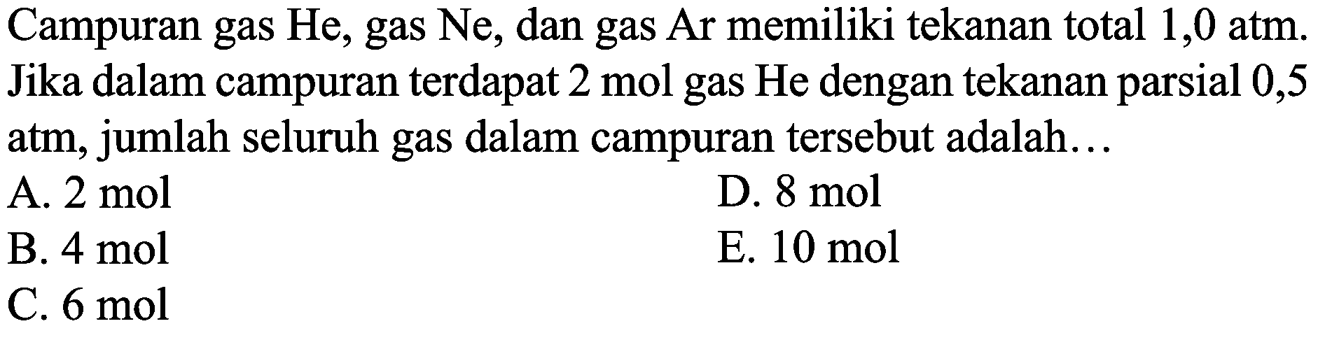 Campuran gas He, gas Ne, dan gas Ar memiliki tekanan total 1,0 atm. Jika dalam campuran terdapat 2 mol gas He dengan tekanan parsial 0,5 atm, jumlah seluruh gas dalam campuran tersebut adalah...
A.  2 ~mol 
D.  8 ~mol 
B.  4 ~mol 
E.  10 ~mol 
C.  6 ~mol 