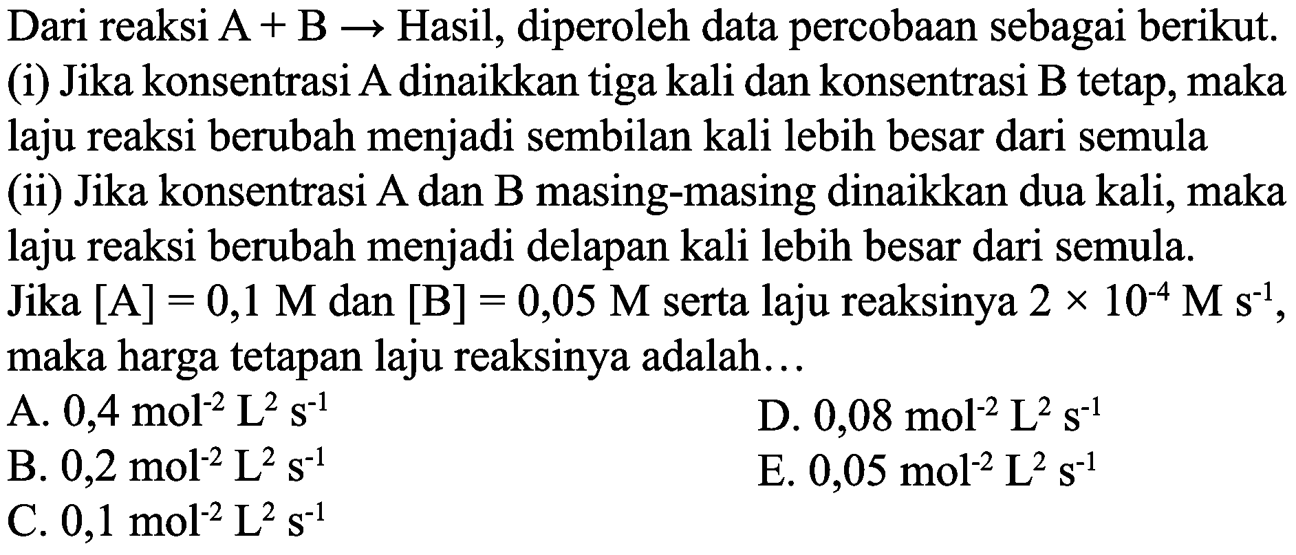 Dari reaksi  A+B ->  Hasil, diperoleh data percobaan sebagai berikut. (i) Jika konsentrasi A dinaikkan tiga kali dan konsentrasi B tetap, maka laju reaksi berubah menjadi sembilan kali lebih besar dari semula
(ii) Jika konsentrasi A dan B masing-masing dinaikkan dua kali, maka laju reaksi berubah menjadi delapan kali lebih besar dari semula.
Jika  [A]=0,1 M  dan  [B]=0,05 M  serta laju reaksinya  2 x 10^(-4) M s^(-1) , maka harga tetapan laju reaksinya adalah...
A.  0,4 ~mol^(-2) ~L^(2) ~s^(-1) 
D.  0,08 ~mol^(-2) ~L^(2) ~s^(-1) 
B.  0,2 ~mol^(-2) ~L^(2) ~s^(-1) 
E.  0,05 ~mol^(-2) ~L^(2) ~s^(-1) 
C.  0,1 ~mol^(-2) ~L^(2) ~s^(-1) 