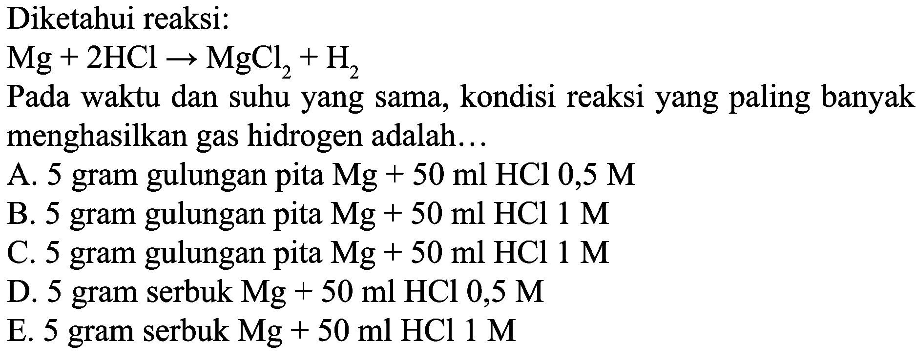 Diketahui reaksi:
 Mg+2 HCl -> MgCl_(2)+H_(2) 
Pada waktu dan suhu yang sama, kondisi reaksi yang paling banyak menghasilkan gas hidrogen adalah...
A. 5 gram gulungan pita  Mg+50 ml HCl 0,5 M 
B. 5 gram gulungan pita  Mg+50 ml HCl  1 M 
C. 5 gram gulungan pita  Mg+50 ml HCl 1 M 
D. 5 gram serbuk Mg  +50 ml HCl 0,5 M 
E. 5 gram serbuk  Mg+50 ml HCl 1 M 